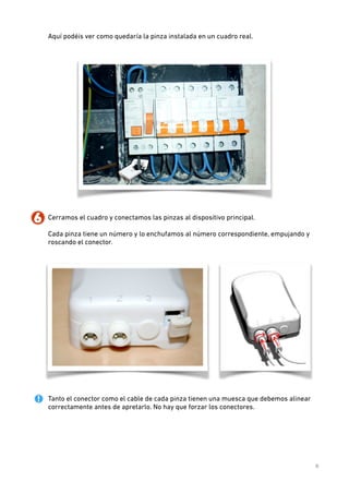 Aquí podéis ver como quedaría la pinza instalada en un cuadro real. 
 

!

6. Cerramos el cuadro y conectamos las pinzas al dispositivo principal.  
 
Cada pinza tiene un número y lo enchufamos al número correspondiente, empujando y
roscando el conector.  
 

 
Tanto el conector como el cable de cada pinza tienen una muesca que debemos alinear
correctamente antes de apretarlo. No hay que forzar los conectores. 
 
 
 
 
 
 
6

 