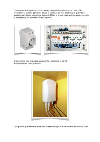 Conectamos el adaptador a la corriente y luego al dispositivo con el cable USB,
levantando la tapa de goma que oculta el conector. Lo más sencillo y lo que mejor
quedaría es instalar un enchufe de carril DIN en el propio cuadro al que poder enchufar
el adaptador y así no tener cables colgando. 
 

 

El dispositivo trae una pieza que permite colgarlo de la pared.  
Aquí podéis ver como quedaría: 
 

 
Lo siguiente que tenemos que hacer es será conﬁgurar el dispositivo en nuestro VERA. 

!

7

 