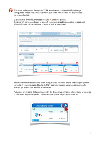 7. Entramos en la página de nuestro VERA (escribiendo la dirección IP que tenga
conﬁgurada en el navegador) y veremos que ya se han añadido los dispositivos
correspondientes.  
 
El dispositivo principal, marcado con una P, y las dos pinzas.  
El número 1 corresponde con la pinza 1 conectada al cable general de la casa, y el
número 2 conectada al cable de la vitrocerámica, en mi caso. 
 

 
Ya debería marcar el consumo en W, aunque como veremos ahora, no tiene por qué ser
correcto el valor marcado. El dato de KWH aparecerá según vayamos consumiendo
energía, ya que es una medida acumulativa. 
 

Pulsamos en el icono de la conﬁguración del dispositivo principal (el que tiene el icono de
la pila en su esquina superior izquierda) para ajustar algunos parámetros. 
 

 
8

 