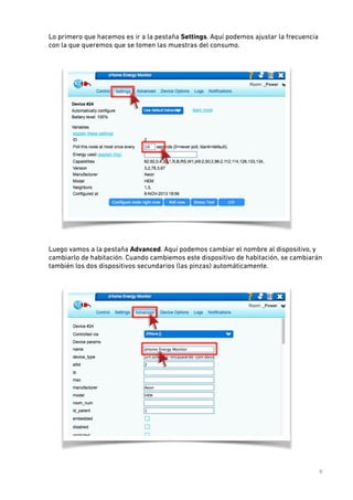 Lo primero que hacemos es ir a la pestaña Settings. Aquí podemos ajustar la frecuencia
con la que queremos que se tomen las muestras del consumo. 
 

 
Luego vamos a la pestaña Advanced. Aquí podemos cambiar el nombre al dispositivo, y
cambiarlo de habitación. Cuando cambiemos este dispositivo de habitación, se cambiarán
también los dos dispositivos secundarios (las pinzas) automáticamente. 
 

 
9

 