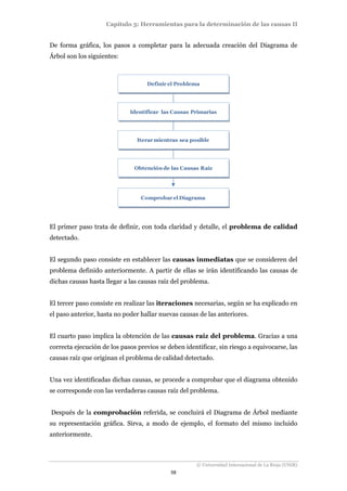 Capítulo 3: Herramientas para la determinación de las causas II 
De forma gráfica, los pasos a completar para la adecuada creación del Diagrama de 
Árbol son los siguientes: 
Definir el Problema 
Identificar las Causas Primarias 
Iterar mientras sea posible 
Obtención de las Causas Raíz 
Comprobar el Diagrama 
El primer paso trata de definir, con toda claridad y detalle, el problema de calidad 
detectado. 
El segundo paso consiste en establecer las causas inmediatas que se consideren del 
problema definido anteriormente. A partir de ellas se irán identificando las causas de 
dichas causas hasta llegar a las causas raíz del problema. 
El tercer paso consiste en realizar las iteraciones necesarias, según se ha explicado en 
el paso anterior, hasta no poder hallar nuevas causas de las anteriores. 
El cuarto paso implica la obtención de las causas raíz del problema. Gracias a una 
correcta ejecución de los pasos previos se deben identificar, sin riesgo a equivocarse, las 
causas raíz que originan el problema de calidad detectado. 
Una vez identificadas dichas causas, se procede a comprobar que el diagrama obtenido 
se corresponde con las verdaderas causas raíz del problema. 
Después de la comprobación referida, se concluirá el Diagrama de Árbol mediante 
su representación gráfica. Sirva, a modo de ejemplo, el formato del mismo incluido 
anteriormente. 
© Universidad Internacional de La Rioja (UNIR) 
58 
 
