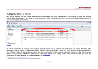 Manual para Mendeley
Gestor de Referencias Bibliográficas
4. Organización de la librería4
Otra de las opciones que nos ofrece Mendeley es la organización, de forma personalizada, cada una de las citas que tenemos
incorporadas. Estas funciones van desde la simple ordenación según los campos que ofrece el programa, hasta el poder generar un
conjunto de carpetas por temáticas.
La primera ordenación de nuestras citas podemos realizarla según con las opciones de clasificación que permite Mendeley. Estas
posibilidades son hacerlo por citas leídas y no leídas, por tipo de archivo adjuntado a la cita, por orden alfabético de autores (Authors) o
bien del título (Title). También podemos ordenar por año de publicación (Year), lugar de publicación (Published in) y, finalmente, por
fecha de incorporación a la biblioteca (Added). Para ordenar por alguno de los campos citados anteriormente sólo hay que hacer click
sobre alguna de estas pestañas, las cuales destacamos en la Figura 9.
4 http://www.youtube.com/watch?feature=player_embedded&v=VD1z0boSpQY
Pág 13 de 15
Figura 9
 