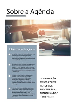 Sobre o Nome da agência
Comunicar é transmitir informações para uma
ou mais pessoas. Faz parte da essência
humana e da necessidade de enviar
mensagens para transparecer ideias, opiniões
ou conteúdos de diversas formas.
Hermes (Grécia) ou Mercúrio (Roma) é o deus
do comércio agindo como mensageiro dos
deuses. É o único deus que poderia entrar e
sair do submundo e se comunicar com Hades
(deus dos mortos). Representa a diplomacia e
a conversação.
Mercúrio é também um metal prateado e
maleável e está presente em aparelhos
medidores de temperatura, lâmpadas
fluorescentes. Além disso, também é
conhecido por adaptar-se ao ambiente em
que se encontra. Faz parte da classe de metais
de transição
“A INSPIRAÇÃO
EXISTE, PORÉM,
TEMOS QUE
ENCONTRÁ-LA
TRABALHANDO. ”
-Pablo Picasso
O nome Mercúrio foi dado à um planeta em
homenagem ao deus romano. É conhecido
como o primeiro planeta do sistema solar e
também o menor deles, apesar disso, é o
único planeta que suporta altas temperaturas
e possui uma aparência brilhante. Pode ser
visto da Terra.
Sobre a Agência
 
