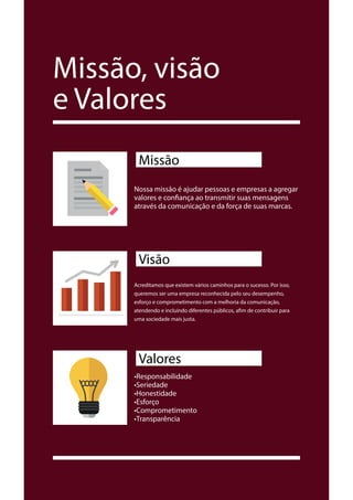 Missão, visão
e Valores
Nossa missão é ajudar pessoas e empresas a agregar
valores e confiança ao transmitir suas mensagens
através da comunicação e da força de suas marcas.
Missão
Acreditamos que existem vários caminhos para o sucesso. Por isso,
queremos ser uma empresa reconhecida pelo seu desempenho,
esforço e comprometimento com a melhoria da comunicação,
atendendo e incluindo diferentes públicos, afim de contribuir para
uma sociedade mais justa.
Visão
•Responsabilidade
•Seriedade
•Honestidade
•Esforço
•Comprometimento
•Transparência
Valores
 