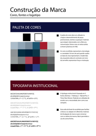Construção da Marca
Cores, fontes e logotipo
A paleta de cores deve ser utilizada na
criação e desenvolvimento de peças
promocionais, eventos e quaisquer materiais
que estejam relacionados com a Mercury
comunicação. Outras cores só serão aceitas
se forem próximas em HSB.
As cores escolhidas representam a tecnologia
e a seriedade. Os tons de azul quando usados
ao lado do cinza representam a modernida-
de, já quando estão em contraste com tons
de vermelho representam força e motivação.
PALETA DE CORES
ABCDEFGHIJKLMNOPQRSTUVWXYZÇ
abcdefghijklmnopqrstuvwxyz
1234567890,.;/?^~]´[`!’”()_-&*@#$%+=}{ºª|
ABCDEFGHIJKLMNOPQRSTUVWXYZÇ
abcdefghijklmnopqrstuvwxyz
1234567890,.;/?^~]´[`!’”()_-&*@#$%+=}{ºª|
ABCDEFGHIJKLMNOPQRSTUVWXYZÇ
abcdefghijklmnopqrstuvwxyz
1234567890,.;/?^~]´[`!’”()_-&*@#$%+=}{ºª|
ABCDEFGHIJKLMNOPQRSTUVWXYZÇ
abcdefghijklmnopqrstuvwxyz
1234567890,.;/?^~]´[`!’”()_-&*@#$%+=}{ºª|
A tipologia institucional é baseada em 3
fontes distintas: 1- Raleway; 2 - Myriad Pro; 3 -
Times New Roman. Podendo ser utilizadas de
acordo com a necessidade, bem como suas
variações.
Este estilo de fonte foi escolhido para facilitar
a leitura e se adaptar em diferentes materiais
de divulgação da marca e para conversar
com os valores da mesma. Não é permitido o
uso de outras fontes.
TIPOGRAFIA INSTITUCIONAL
 
