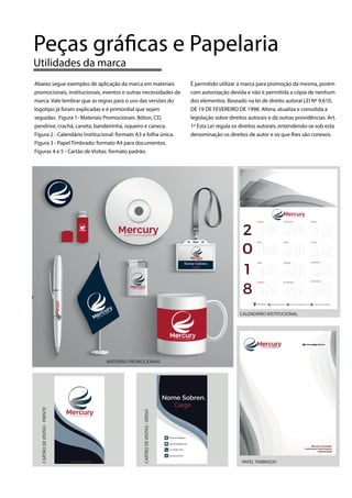 Abaixo segue exemplos de aplicação da marca em materiais
promocionais, institucionais, eventos e outras necessidades da
marca. Vale lembrar que as regras para o uso das versões do
logotipo já foram explicadas e é primordial que sejam
seguidas. Figura 1- Materiais Promocionais: Bóton, CD,
pendrive, crachá, caneta, bandeirinha, isqueiro e caneca.
Figura 2 - Calendário Institucional: formato A3 e folha única.
Figura 3 - Papel Timbrado: formato A4 para documentos.
Figuras 4 e 5 - Cartão de Visitas: formato padrão.
É permitido utilizar a marca para promoção da mesma, porém
com autorização devida e não é permitida a cópia de nenhum
dos elementos. Baseado na lei de direito autoral LEI Nº 9.610,
DE 19 DE FEVEREIRO DE 1998. Altera, atualiza e consolida a
legislação sobre direitos autorais e dá outras providências. Art.
1º Esta Lei regula os direitos autorais, entendendo-se sob esta
denominação os direitos de autor e os que lhes são conexos.
Peças gráficas e Papelaria
Utilidades da marca
PAPEL TIMBRADO
CALENDÁRIO INSTITUCIONAL
CARTÃODEVISITAS-FRENTE
CARTÃODEVISITAS-VERSO
MATERIAIS PROMOCIONAIS
 