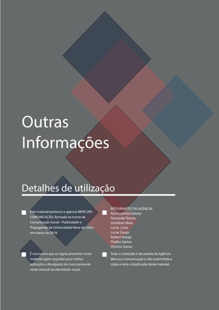 Este material pertence a agência MERCURY
COMUNICAÇÃO, formada na turma de
Comunicação Social - Publicidade e
Propaganda da Universidade Nove de Julho
em março de 2018.
Este material pertence a agência MERCURY
COMUNICAÇÃO, formada na turma de
Comunicação Social - Publicidade e
Propaganda da Universidade Nove de Julho
em março de 2018.
É necessário que as regras presentes neste
material sejam seguidas para melhor
aplicação e divulgação da marca presente
neste manual de identidade visual.
INTEGRANTES DA AGÊNCIA:
Ana Gabriela Galvão
Fernanda Terena
Jonathan Maia
Lucas Lima
Lucas Souza
Robert Araújo
Thalita Santos
Vinícius Sousa
Todo o conteúdo é de autoria da Agência
Mercury Comunicação e não é permitida a
cópia e nem a duplicação deste material.
Todo o conteúdo é de autoria da Agência
Mercury Comunicação e não é permitida a
cópia e nem a duplicação deste material.
Outras
Informações
Detalhes de utilização
 