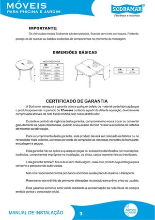 IMPORTANTE:
          Os vidros das mesas Sodramar são temperados, ficando sensíveis a choques. Portanto,
proteja-os de quedas ou batidas acidentais de componentes no momento da montagem.



                            DIMENSÕES BÁSICAS




                       CERTIFICADO DE GARANTIA
        A Sodramar assegura a garantia contra qualquer defeito de material ou de fabricação que
o produto apresentar no período de 12 meses contados a partir da data de aquisição, devidamente
comprovada através da nota fiscal emitida pelo nosso distribuidor.

        Durante o período de vigência desta garantia, comprometemo-nos a trocar ou consertar
gratuitamente as peças defeituosas, quando o seu exame técnico revelar a existência de defeitos
de material ou fabricação.

       Para o cumprimento desta garantia, este produto deverá ser colocado na fábrica ou no
revendedor mais próximo, correndo por conta do comprador as despesas inerentes de transporte,
embalagem e seguro.

        Esta garantia não se aplica a quaisquer peças ou acessórios danificados por inundações,
incêndios, componentes impróprios na instalação, ou ainda, casos imprevisíveis ou inevitáveis.

       Esta garantia também fica nula e sem efeito algum, caso este produto seja entregue para
conserto a pessoas não autorizadas.

        Não nos responsabilizamos por danos ocorridos a este produto durante o transporte.

        Reservamo-nos o direito de promover alterações no produto sem prévio aviso ao usuário.

        Esta garantia somente será válida mediante a apresentação da nota fiscal de compra
emitida contra o comprador inicial.




                                                 3
 