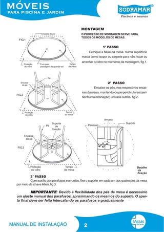 MONTAGEM
FIG.1

O PROCESSO DE MONTAGEM SERVE PARA
TODOS OS MODELOS DE MESAS.

1° PASSO
Coloque a base da mesa numa superfície
macia como isopor ou carpete para não riscar ou
arranhar o vidro no momento da montagem, fig.1.

FIG.2

2° PASSO
Encaixe os pés, nos respectivos encaixes da mesa, mantendo-os perpendiculares (sem
nenhuma inclinação) uns aos outros, fig.2.

FIG.3

Detalhe
da
fixação

3° PASSO
Com auxílio dos parafusos e arruelas, fixe o suporte em cada um dos quatro pés da mesa
por meio da chave Allen, fig 3.

IMPORT
IMPORTANTE: Devido à flexibilidade dos pés da mesa é necessário
um ajuste manual dos parafusos, aproximando os mesmos do suporte. O aperto final deve ser feito intercalando os parafusos e gradualmente

2

 