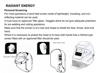 RADIANT ENERGY
Personal Screening
For most operations a hand held screen made of lightweight, insulating, and non
reflecting material can be used.
It must have an approved ‘filter glass’. Goggles alone do not give adequate protection
for arc-welding and cutting operations.
Make sure that the screen is of a size and shape to shield the face, throat, wrist and
hand.
Where it is necessary to protect the head or to have both hands free a Helmet type
screen fitted with an approved filter should be used.

 