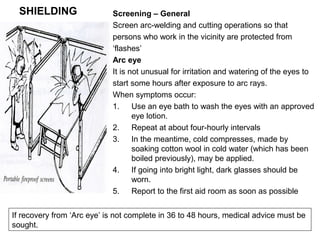 SHIELDING

Screening – General
Screen arc-welding and cutting operations so that
persons who work in the vicinity are protected from
‘flashes’
Arc eye
It is not unusual for irritation and watering of the eyes to
start some hours after exposure to arc rays.
When symptoms occur:
1.
Use an eye bath to wash the eyes with an approved
eye lotion.
2.
Repeat at about four-hourly intervals
3.
In the meantime, cold compresses, made by
soaking cotton wool in cold water (which has been
boiled previously), may be applied.
4.
If going into bright light, dark glasses should be
worn.
5.
Report to the first aid room as soon as possible

If recovery from ‘Arc eye’ is not complete in 36 to 48 hours, medical advice must be
sought.

 