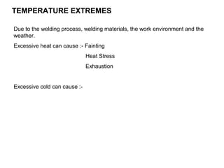 TEMPERATURE EXTREMES
Due to the welding process, welding materials, the work environment and the
weather.
Excessive heat can cause :- Fainting
Heat Stress
Exhaustion

Excessive cold can cause :-

 
