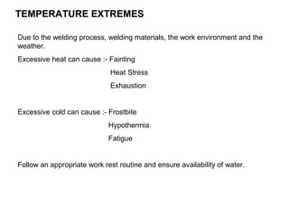 TEMPERATURE EXTREMES
Due to the welding process, welding materials, the work environment and the
weather.
Excessive heat can cause :- Fainting
Heat Stress
Exhaustion

Excessive cold can cause :- Frostbite
Hypothermia
Fatigue

Follow an appropriate work rest routine and ensure availability of water.

 
