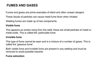 FUMES AND GASES
Fumes and gases are prime examples of silent and often unseen dangers
These clouds of particles can cause metal fume fever when inhaled.
Welding fumes are made up of two components:
Visible fume
This appears as smoke rising from the weld; these are small particles of metal or
metal oxide. This is called the ‘particulate fume.
Invisible fume
This type of fume cannot be seen and is a mixture of a number of gases. This is
called the ‘gaseous fume’.
Both visible fume and invisible fume are present in any welding and must be
removed to avoid possible hazards.
Fume extraction

 