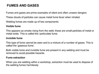 FUMES AND GASES
Fumes and gases are prime examples of silent and often unseen dangers
These clouds of particles can cause metal fume fever when inhaled.
Welding fumes are made up of two components:
Visible fume
This appears as smoke rising from the weld; these are small particles of metal or
metal oxide. This is called the ‘particulate fume.
Invisible fume
This type of fume cannot be seen and is a mixture of a number of gases. This is
called the ‘gaseous fume’.
Both visible fume and invisible fume are present in any welding and must be
removed to avoid possible hazards.
Fume extraction
When you are welding within a workshop, extraction must be used to dispose of
the welding fumes harmlessly

 