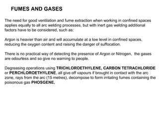 FUMES AND GASES
The need for good ventilation and fume extraction when working in confined spaces
applies equally to all arc welding processes, but with inert gas welding additional
factors have to be considered, such as:
Argon is heavier than air and will accumulate at a low level in confined spaces,
reducing the oxygen content and raising the danger of suffocation.
There is no practical way of detecting the presence of Argon or Nitrogen, the gases
are odourless and so give no warning to people.
Degreasing operations using TRICHLOROETHYLENE, CARBON TETRACHLORIDE
or PERCHLOROETHYLENE, all give off vapours if brought in contact with the arc
zone, rays from the arc (15 metres), decompose to form irritating fumes containing the
poisonous gas PHOSGENE.

 