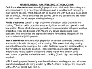 MANUAL METAL ARC WELDING INTRODUCTION
Cellulosic electrodes contain a high proportion of cellulose in the coating and
are characterized by a deeply penetrating arc and a rapid burn-off rate giving
high welding speeds. Weld deposit can be coarse and with fluid slag, deslagging
can be difficult. These electrodes are easy to use in any position and are noted
for their use in the 'stovepipe' welding technique.
Rutile electrodes contain a high proportion of titanium oxide (rutile) in the
coating. Titanium oxide promotes easy arc ignition, smooth arc operation and
low spatter. These electrodes are general purpose electrodes with good welding
properties. They can be used with AC and DC power sources and in all
positions. The electrodes are especially suitable for welding fillet joints in the
horizontal/vertical (H/V) position.
Basic electrodes contain a high proportion of calcium carbonate (limestone)
and calcium fluoride (fluorspar) in the coating. This makes their slag coating
more fluid than rutile coatings - this is also fast-freezing which assists welding in
the vertical and overhead position. These electrodes are used for welding
medium and heavy section fabrications where higher weld quality, good
mechanical properties and resistance to cracking (due to high restraint) are
required.
M.M.A welding up until recently was the widest used welding process, with most
manufactured products being welded by M.M.A., this is no longer the case with
M.I.G. /M.A.G. taking over from it.

 