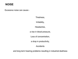 NOISE
Excessive noise can cause:-

Tiredness,
Irritability,
Headaches,
a rise in blood pressure,
Loss of concentration,
a drop in productivity,
Accidents
and long term hearing problems resulting in industrial deafness

 