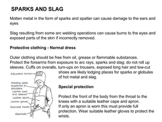 SPARKS AND SLAG
Molten metal in the form of sparks and spatter can cause damage to the ears and
eyes
Slag resulting from some arc welding operations can cause burns to the eyes and
exposed parts of the skin if incorrectly removed.
Protective clothing - Normal dress
Outer clothing should be free from oil, grease or flammable substances.
Protect the forearms from exposure to arc rays, sparks and slag; do not roll up
sleeves. Cuffs on overalls, turn-ups on trousers, exposed long hair and low-cut
shoes are likely lodging places for sparks or globules
of hot metal and slag.
Special protection
Protect the front of the body from the throat to the
knees with a suitable leather cape and apron.
If only an apron is worn this must provide full
protection. Wear suitable leather gloves to protect the
wrists.

 