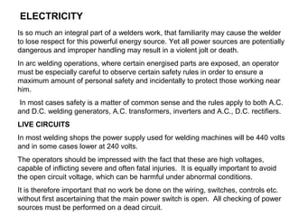 ELECTRICITY
Is so much an integral part of a welders work, that familiarity may cause the welder
to lose respect for this powerful energy source. Yet all power sources are potentially
dangerous and improper handling may result in a violent jolt or death.
In arc welding operations, where certain energised parts are exposed, an operator
must be especially careful to observe certain safety rules in order to ensure a
maximum amount of personal safety and incidentally to protect those working near
him.
In most cases safety is a matter of common sense and the rules apply to both A.C.
and D.C. welding generators, A.C. transformers, inverters and A.C., D.C. rectifiers.
LIVE CIRCUITS
In most welding shops the power supply used for welding machines will be 440 volts
and in some cases lower at 240 volts.
The operators should be impressed with the fact that these are high voltages,
capable of inflicting severe and often fatal injuries. It is equally important to avoid
the open circuit voltage, which can be harmful under abnormal conditions.
It is therefore important that no work be done on the wiring, switches, controls etc.
without first ascertaining that the main power switch is open. All checking of power
sources must be performed on a dead circuit.

 