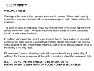 ELECTRICITY
WELDING CABLES
Welding cables must not be operated at currents in excess of their rated capacity
since this is uneconomical and will cause overheating and rapid deterioration of the
insulation.
The cables should be inspected frequently and all breaks in insulation repaired with
rubber and friction tapes. Any joints not made with properly insulated connectors
should be adequately insulated.
In addition to the potential hazard to personnel a hazard occurs when an exposed
section of the cable comes in contact with metallic objects grounded in the welding
circuit causing an arc. If flammable materials, such as oil or grease, happen to be in
the vicinity a fire may result.
Elimination of these accidental grounds will improve the efficiency and quality of
welding. For the same reasons all the cable connections should be maintained tight.
N.B.
DO NOT PERMIT CABLES TO BE OPERATED HOT
DO NOT OPERATE WITH WORN OR POORLY CONNECTED CABLES

 