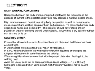 ELECTRICITY
DAMP WORKING CONDITIONS
Dampness between the body and an energised part lowers the resistance of the
passage of current to the operator’s body and may produce a harmful electric shock.
High temperature and humidity causing body perspiration as well as dampness to
metal, material and welding equipment can be hazardous. To prevent a harmful body
shock keep hands and clothing dry. The operator should never stand or lie in
puddles of water or on damp ground when welding. Always find a dry board or rubber
mat to stand or lie on.
ELECTRIC SHOCK
Ensure that all contact surfaces for connections are clean and that the connections
are kept tight.
In water cooled systems attend to or report any leakages.
In T.I.G. welding switch off the welding current when adjusting or changing the
tungsten electrode or in some instances the polarity.
When using filler wire ensure contact with the parent plate when feeding into the
welding pool.
Avoid the use of ac in wet or damp conditions. (peak voltage — 1.4 x O.C.V.)
Extra care is required when using ac with high frequency (voltage 450 to 10,000
volts).

 