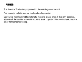 FIRES
The threat of fire is always present in the welding environment.
Fire hazards include sparks, heat and molten metal.
Don’t weld near flammable materials, move to a safe area. If this isn’t possible,
remove all flammable materials from the area, or protect them with sheet metal or
other flameproof covering.

 