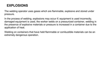 EXPLOSIONS
The welding operator uses gases which are flammable, explosive and stored under
pressure.
In the process of welding, explosions may occur if; equipment is used incorrectly,
damaged equipment is used, the worker welds on a pressurized container, welding in
the presence of explosive materials or pressure is increased in a container due to the
application of heat.
Welding on containers that have held flammable or combustible materials can be an
extremely dangerous operation.

 