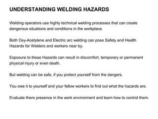 UNDERSTANDING WELDING HAZARDS
Welding operators use highly technical welding processes that can create
dangerous situations and conditions in the workplace.
Both Oxy-Acetylene and Electric arc welding can pose Safety and Health
Hazards for Welders and workers near by.
Exposure to these Hazards can result in discomfort, temporary or permanent
physical injury or even death.
But welding can be safe, if you protect yourself from the dangers.
You owe it to yourself and your fellow workers to find out what the hazards are.
Evaluate there presence in the work environment and learn how to control them.

 