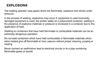 EXPLOSIONS
The welding operator uses gases which are flammable, explosive and stored under
pressure.
In the process of welding, explosions may occur if; equipment is used incorrectly,
damaged equipment is used, the worker welds on a pressurized container, welding in
the presence of explosive materials or pressure is increased in a container due to the
application of heat.
Welding on containers that have held flammable or combustible materials can be an
extremely dangerous operation.
Do not weld containers which have held combustible or flammable materials which
when heated give off flammable or toxic vapours without proper cleaning, purging or
inerting
Never connect an earth/return lead to electrical circuits or to a pipe containing
flammable gases or liquids.

 