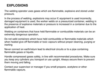 EXPLOSIONS
The welding operator uses gases which are flammable, explosive and stored under
pressure.
In the process of welding, explosions may occur if; equipment is used incorrectly,
damaged equipment is used, the worker welds on a pressurized container, welding in
the presence of explosive materials or pressure is increased in a container due to the
application of heat.
Welding on containers that have held flammable or combustible materials can be an
extremely dangerous operation.
Do not weld containers which have held combustible or flammable materials which
when heated give off flammable or toxic vapours without proper cleaning, purging or
inerting
Never connect an earth/return lead to electrical circuits or to a pipe containing
flammable gases or liquids.
Handle compressed gases safely, in line with recommended procedures. Make sure
you keep any cylinders you transport or use upright. Always secure them to prevent
them moving and falling.
Contact your supervisor or manager if you smell propane, acetylene or other
flammable vapours.

 