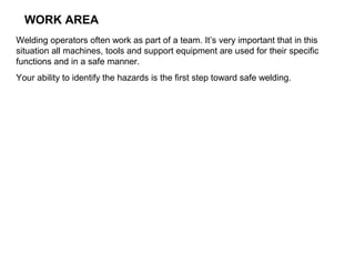 WORK AREA
Welding operators often work as part of a team. It’s very important that in this
situation all machines, tools and support equipment are used for their specific
functions and in a safe manner.
Your ability to identify the hazards is the first step toward safe welding.

 