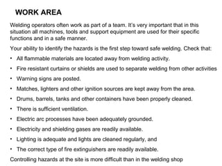 WORK AREA
Welding operators often work as part of a team. It’s very important that in this
situation all machines, tools and support equipment are used for their specific
functions and in a safe manner.
Your ability to identify the hazards is the first step toward safe welding. Check that:
• All flammable materials are located away from welding activity.
• Fire resistant curtains or shields are used to separate welding from other activities
• Warning signs are posted.
• Matches, lighters and other ignition sources are kept away from the area.
• Drums, barrels, tanks and other containers have been properly cleaned.
• There is sufficient ventilation.
• Electric arc processes have been adequately grounded.
• Electricity and shielding gases are readily available.
• Lighting is adequate and lights are cleaned regularly, and
• The correct type of fire extinguishers are readily available.
Controlling hazards at the site is more difficult than in the welding shop

 