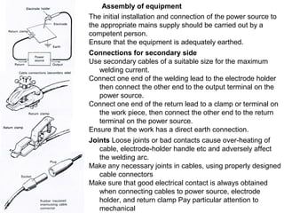 Assembly of equipment
The initial installation and connection of the power source to
the appropriate mains supply should be carried out by a
competent person.
Ensure that the equipment is adequately earthed.
Connections for secondary side
Use secondary cables of a suitable size for the maximum
welding current.
Connect one end of the welding lead to the electrode holder
then connect the other end to the output terminal on the
power source.
Connect one end of the return lead to a clamp or terminal on
the work piece, then connect the other end to the return
terminal on the power source.
Ensure that the work has a direct earth connection.
Joints Loose joints or bad contacts cause over-heating of
cable, electrode-holder handle etc and adversely affect
the welding arc.
Make any necessary joints in cables, using properly designed
cable connectors
Make sure that good electrical contact is always obtained
when connecting cables to power source, electrode
holder, and return clamp Pay particular attention to
mechanical

 