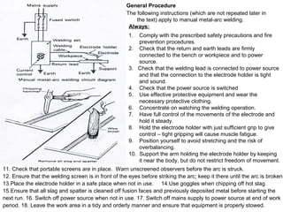 General Procedure
The following instructions (which are not repeated later in
the text) apply to manual metal-arc welding.
Always:
1.
2.
3.
4.
5.
6.
7.
8.
9.
10.

Comply with the prescribed safety precautions and fire
prevention procedures.
Check that the return and earth leads are firmly
connected to the bench or workpiece and to power
source.
Check that the welding lead is connected to power source
and that the connection to the electrode holder is tight
and sound.
Check that the power source is switched
Use effective protective equipment and wear the
necessary protective clothing.
Concentrate on watching the welding operation.
Have full control of the movements of the electrode and
hold it steady.
Hold the electrode holder with just sufficient grip to give
control – tight gripping will cause muscle fatigue.
Position yourself to avoid stretching and the risk of
overbalancing.
Support the arm holding the electrode holder by keeping
it near the body, but do not restrict freedom of movement.

11. Check that portable screens are in place. Warn unscreened observers before the arc is struck.
12. Ensure that the welding screen is in front of the eyes before striking the arc; keep it there until the arc is broken.
13.Place the electrode holder in a safe place when not in use. 14.Use goggles when chipping off hot slag.
15.Ensure that all slag and spatter is cleaned off fusion faces and previously deposited metal before starting the
next run. 16. Switch off power source when not in use. 17. Switch off mains supply to power source at end of work
period. 18. Leave the work area in a tidy and orderly manner and ensure that equipment is properly stowed.

 