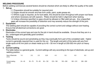 WELDING PROCEDURE
Before welding commences several factors should be checked which are likely to affect the quality of the weld.
1. Set-up
1.1 Preparation should be suitable for required joint.
1.2 Edges should be smooth and free from oxide, paint, scale grease etc.
1.3 Where a gap is required, as for butt welds, this should be even throughout with proper root faces
and where necessary set with spacers. Plates should be held in alignment when tacking.
1.4 Unless otherwise specified no gaps should be allowed on fillet weld set-ups. Any unspecified
gaps will increase the possibility of distortion and may severely reduce the strength of the joint.
2. Equipment
The welding plant should be capable of providing the correct current and voltage without over-heating.
Ensure that all electrical connections are good.
3. Electrodes
Electrodes of the correct type and size for the job in hand should be available. Ensure that they are in a
dry, undamaged and generally good condition.
4. Tacking
Tacks should be sound and penetrating as they may eventually form part of the completed weld. Higher
current is generally required than is used for the run. The length and pitch of the tacks will vary from
single spots at 40 mm pitch on sheet metal up to 40 – 50 mm in length at 200-300 mm pitch on heavy
plate.
5. Current setting
The table below is a general guide. Current settings will vary according to the type of electrode, set-up and
welding position.
Size of Electrode
(mm)

1.6

Current setting
(amps)

24 – 45

2.0

50 – 75

2.5

70 – 95

3.25

95 – 130

4.0

135 – 180

5.0

155 – 200

6.0

190 – 315

8.0

300 – 500

 