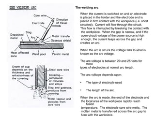 The welding arc
When the current is switched on and an electrode
is placed in the holder and the electrode end is
placed in firm contact with the workpiece (i.e. short
circuited). Current will flow through the circuit.
This flow is interrupted by breaking the contact with
the workpiece. When the gap is narrow, and if the
open-circuit voltage of the power source is high
enough, the current leaps across the gap and
creates an arc.
When the arc is struck the voltage falls to what is
known as the arc voltage.
The arc voltage is between 20 and 25 volts for
most
types of electrodes at normal arc length.
The arc voltage depends upon:
•

The type of electrode used

•

The length of the arc.

When the arc is made, the end of the electrode and
the local area of the workpiece rapidly reach
fusion
temperature. The electrode core wire melts. The
molten metal is transferred across the arc gap to
fuse with the workpiece.

 