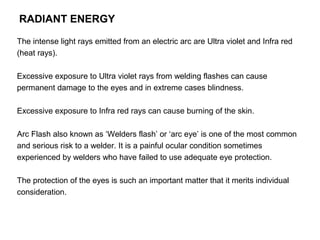 RADIANT ENERGY
The intense light rays emitted from an electric arc are Ultra violet and Infra red
(heat rays).
Excessive exposure to Ultra violet rays from welding flashes can cause
permanent damage to the eyes and in extreme cases blindness.
Excessive exposure to Infra red rays can cause burning of the skin.
Arc Flash also known as ‘Welders flash’ or ‘arc eye’ is one of the most common
and serious risk to a welder. It is a painful ocular condition sometimes
experienced by welders who have failed to use adequate eye protection.
The protection of the eyes is such an important matter that it merits individual
consideration.

 