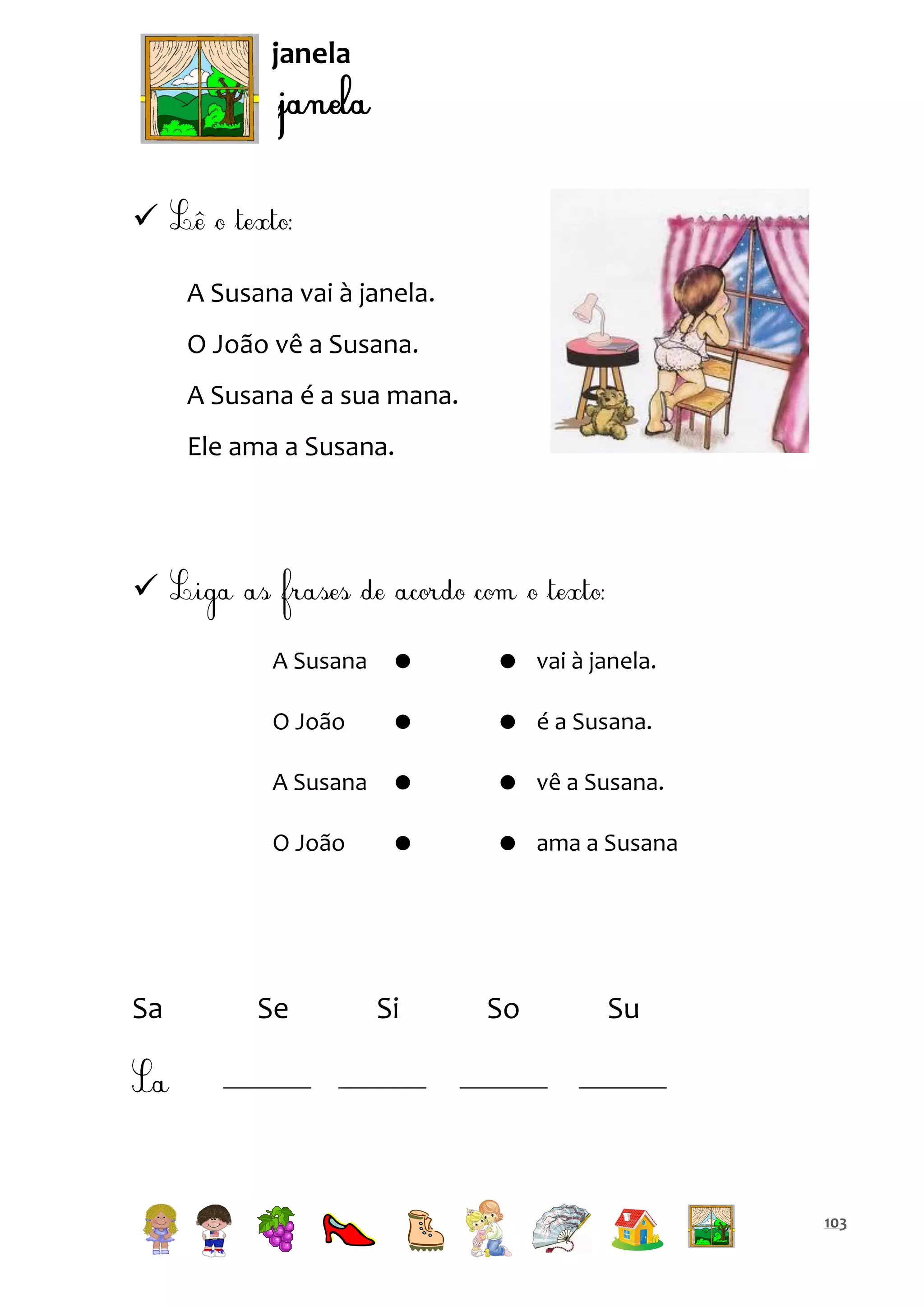 janela


A Susana vai à janela.
O João vê a Susana.
A Susana é a sua mana.
Ele ama a Susana.


A Susana

 vai à janela.

O João



 é a Susana.

A Susana



 vê a Susana.

O João

Sa





 ama a Susana

Se

Si

So

Su

103

 