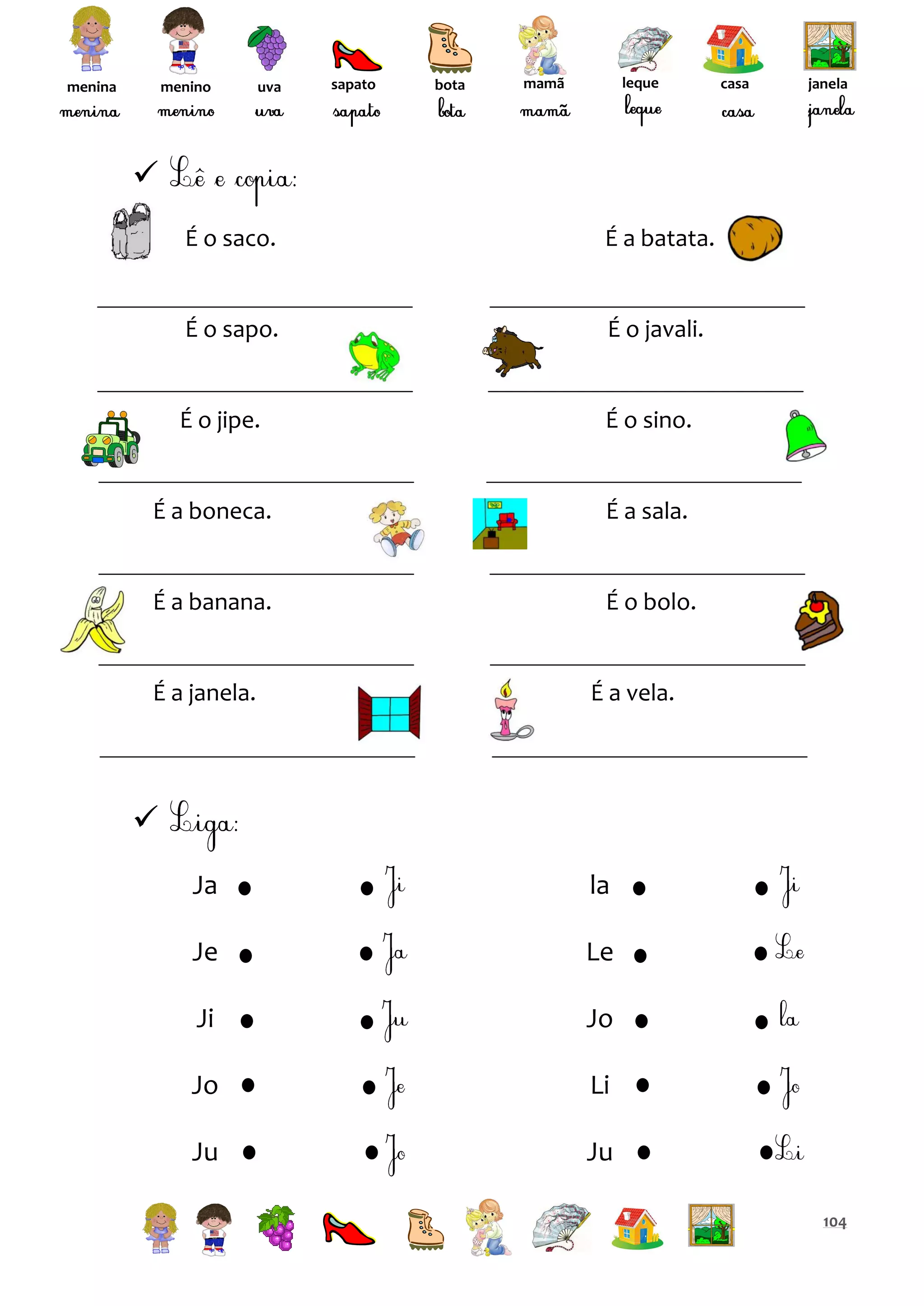 menina

menino

uva

sapato

bota

leque

mamã

casa

janela


É o saco.

É a batata.

É o sapo.

É o javali.

É o jipe.

É o sino.

É a boneca.

É a sala.

É a banana.

É o bolo.

É a janela.

É a vela.


Ja

la

Je

Le

Ji

Jo

Jo

Li

Ju

Ju
104

 