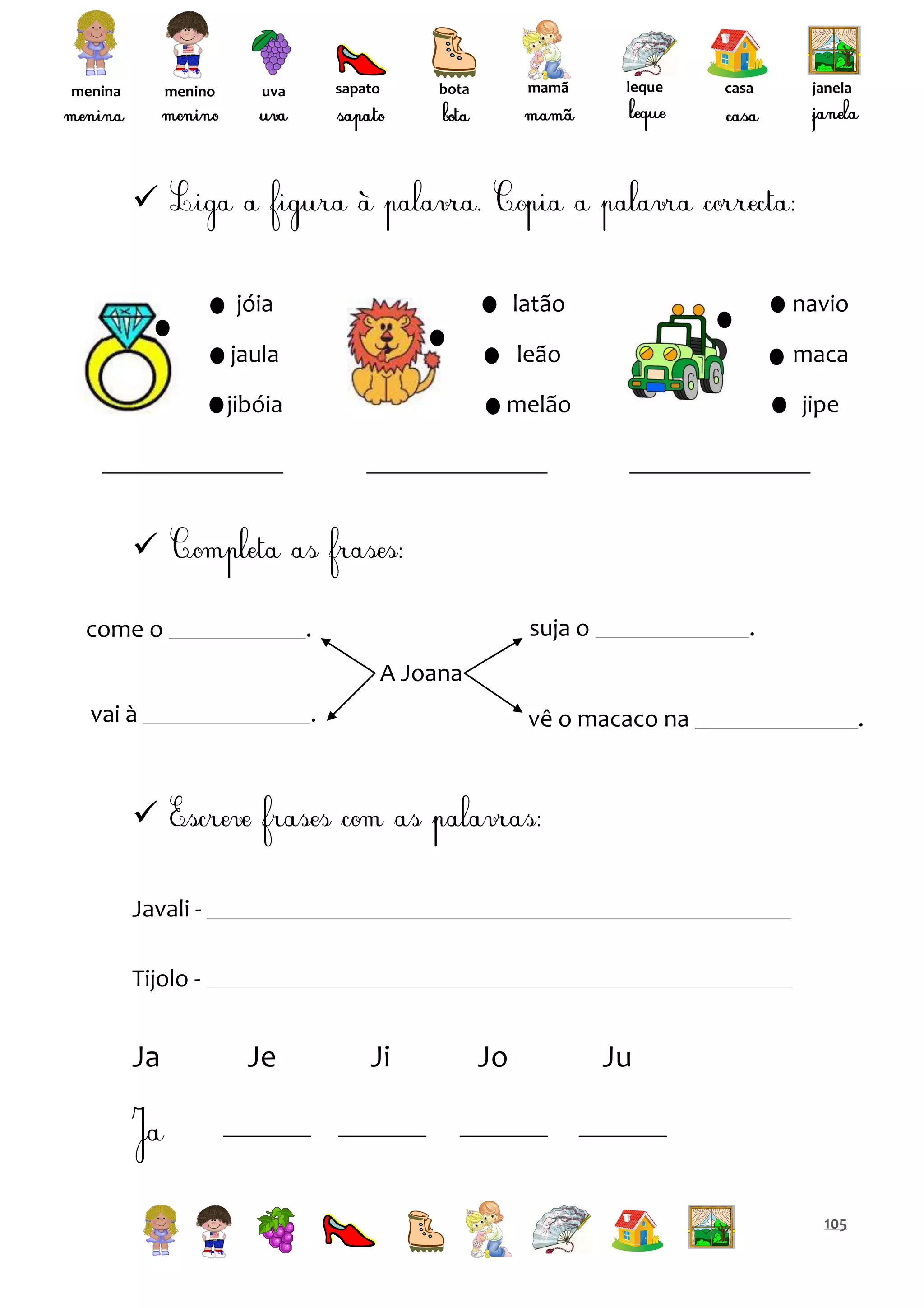 menina

menino

sapato

uva

mamã

bota

leque

casa

janela


jóia

latão

navio

jaula

leão

maca

jibóia

melão

jipe


come o

suja o

.

.

A Joana
vai à

.

vê o macaco na

.


Javali Tijolo -

Ja

Je

Ji

Jo

Ju

105

 