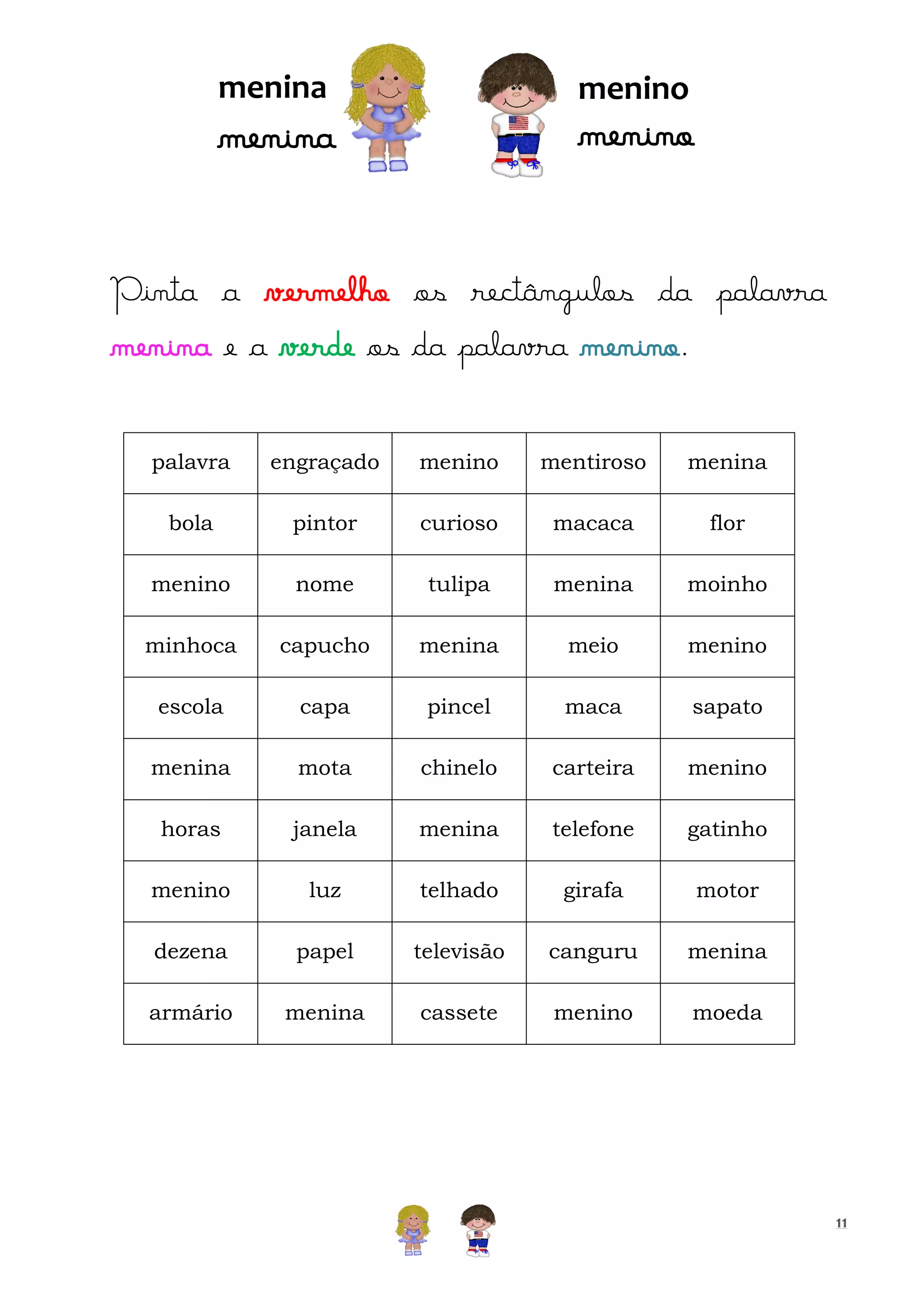 menina

menino

menino

menina

Pinta a vermelho os rectângulos da palavra
menina e a verde os da palavra menino.
palavra

engraçado

menino

mentiroso

menina

bola

pintor

curioso

macaca

flor

menino

nome

tulipa

menina

moinho

minhoca

capucho

menina

meio

menino

escola

capa

pincel

maca

sapato

menina

mota

chinelo

carteira

menino

horas

janela

menina

telefone

gatinho

menino

luz

telhado

girafa

motor

dezena

papel

televisão

canguru

menina

armário

menina

cassete

menino

moeda

11

 