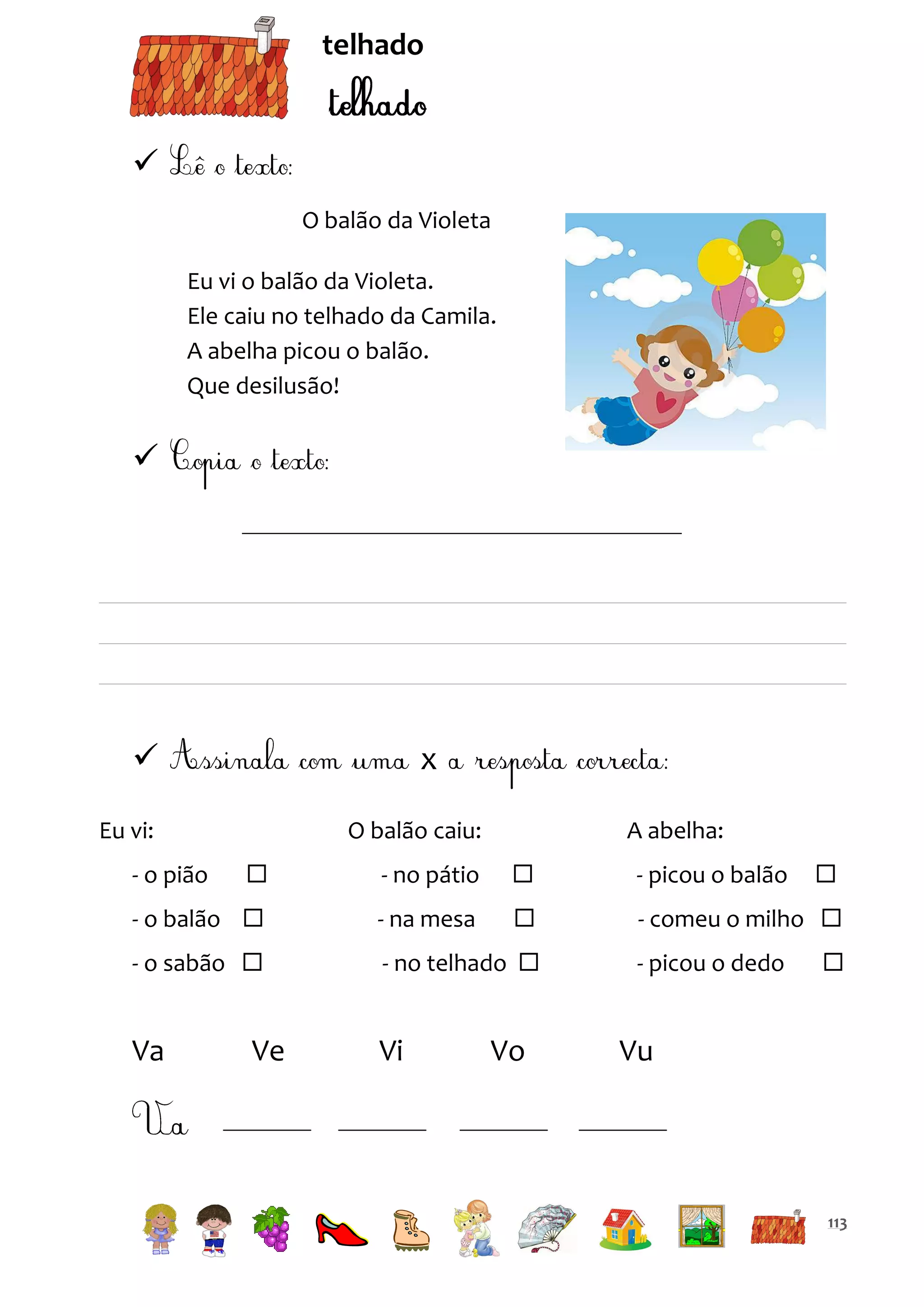 telhado


O balão da Violeta
Eu vi o balão da Violeta.
Ele caiu no telhado da Camila.
A abelha picou o balão.
Que desilusão!





x

Eu vi:

O balão caiu:

A abelha:



- no pátio



- picou o balão

- o balão 

- na mesa



- comeu o milho 

- o sabão 

- no telhado 

Va

Vi

- o pião

Ve

Vo

- picou o dedo




Vu

113

 