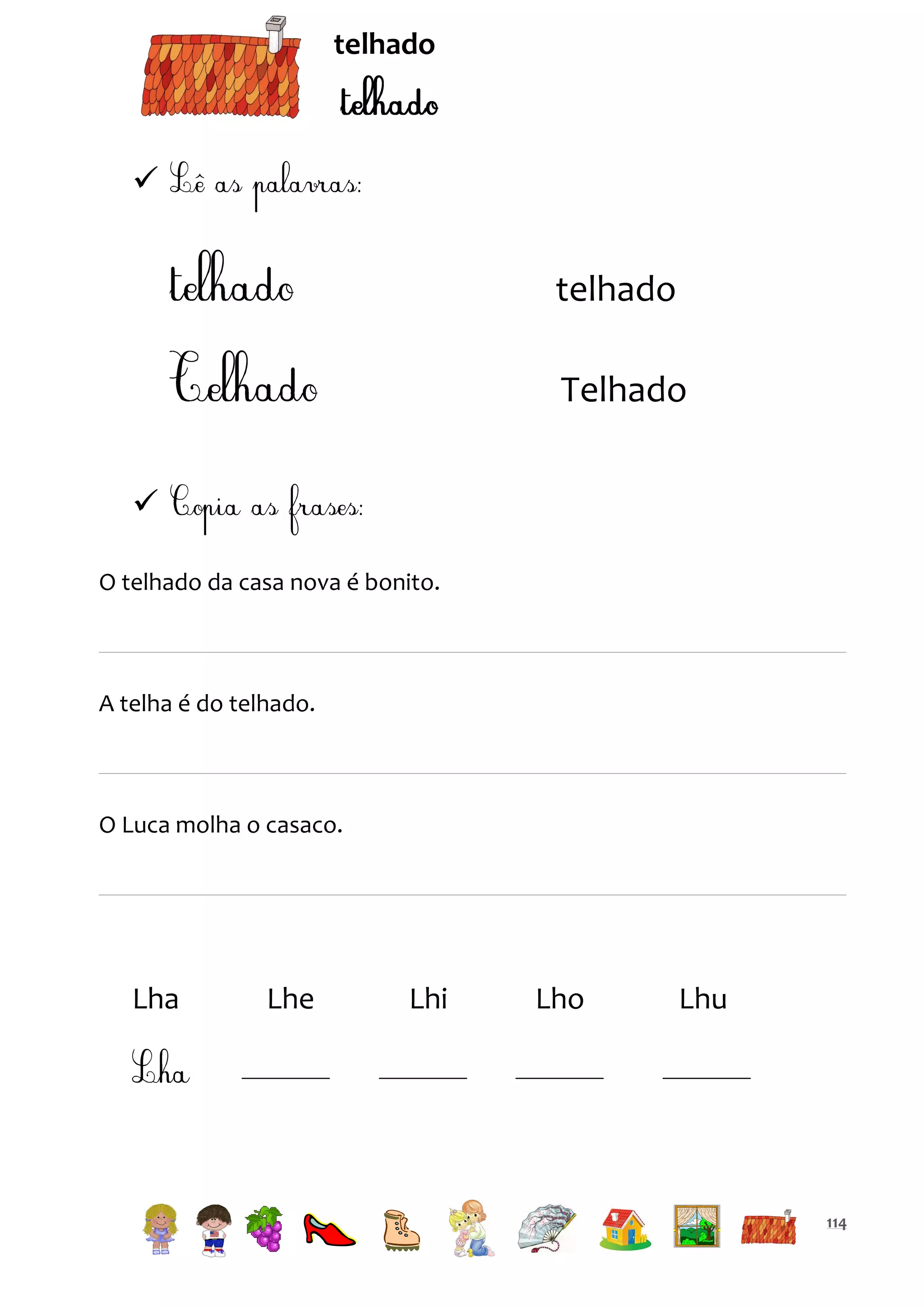 telhado



telhado
Telhado

O telhado da casa nova é bonito.

A telha é do telhado.

O Luca molha o casaco.

Lha

Lhe

Lhi

Lho

Lhu

114

 