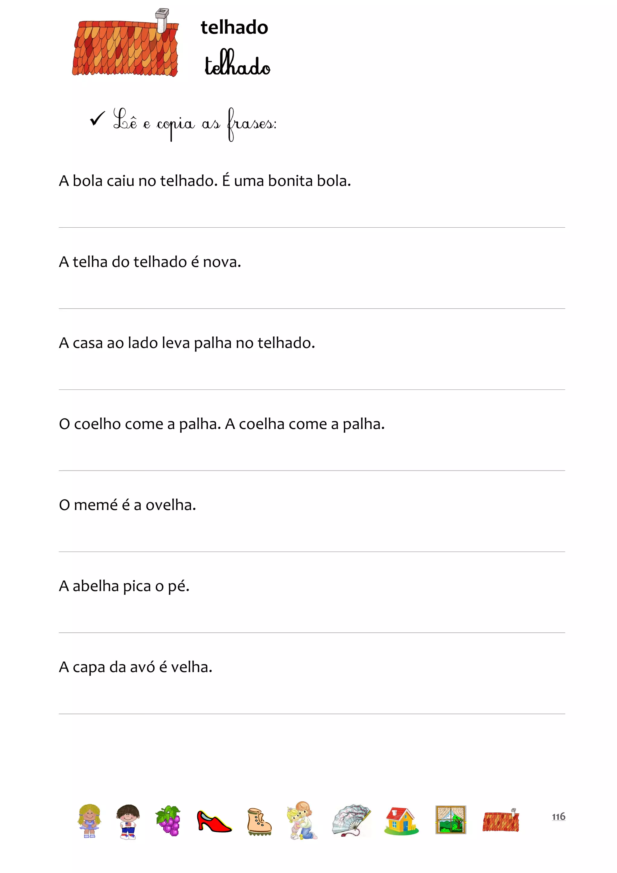 telhado


A bola caiu no telhado. É uma bonita bola.

A telha do telhado é nova.

A casa ao lado leva palha no telhado.

O coelho come a palha. A coelha come a palha.

O memé é a ovelha.

A abelha pica o pé.

A capa da avó é velha.

116

 