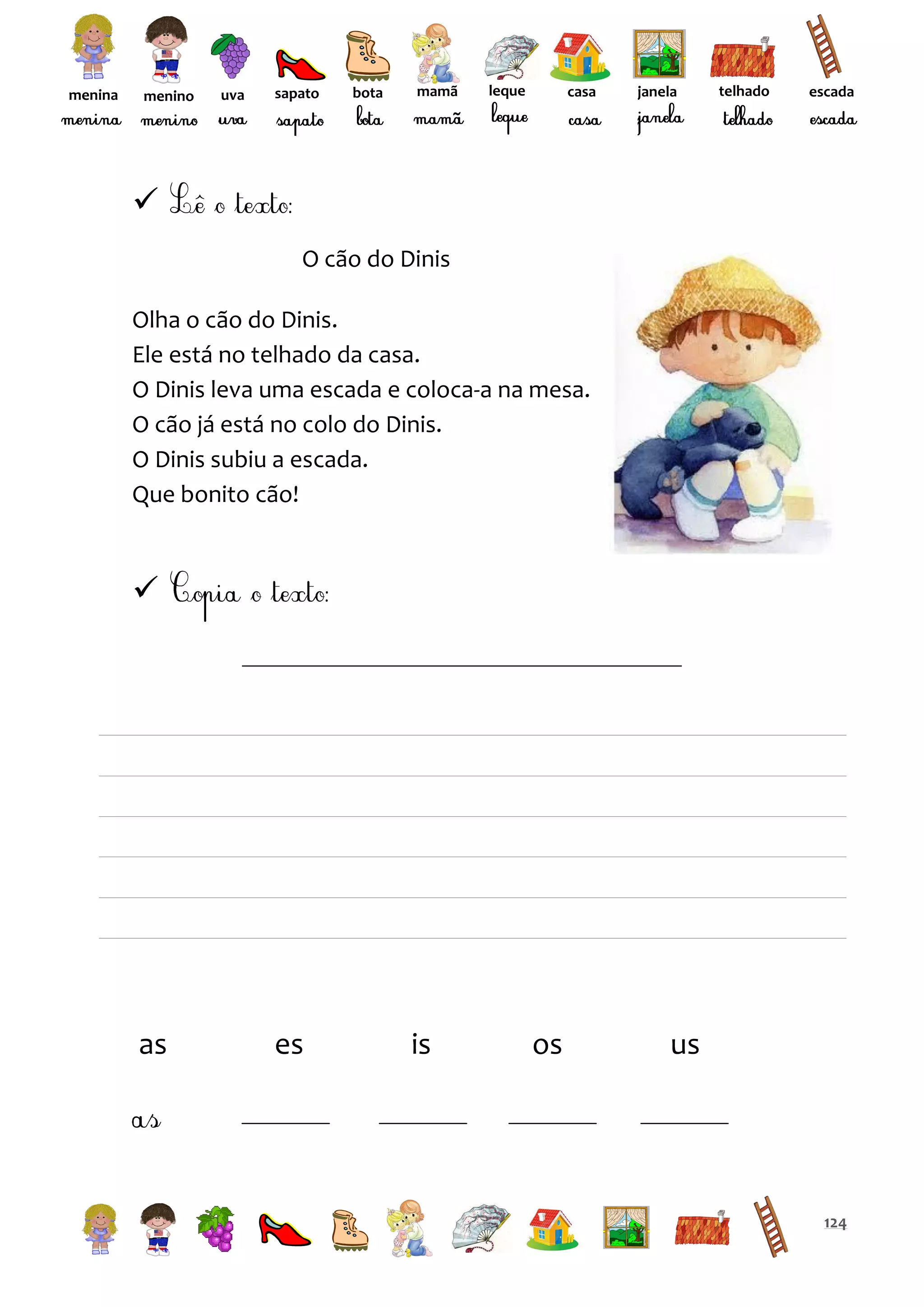 menina

menino

uva

sapato

bota

mamã

leque

casa

janela

telhado

escada


O cão do Dinis
Olha o cão do Dinis.
Ele está no telhado da casa.
O Dinis leva uma escada e coloca-a na mesa.
O cão já está no colo do Dinis.
O Dinis subiu a escada.
Que bonito cão!



as

es

is

os

us

124

 