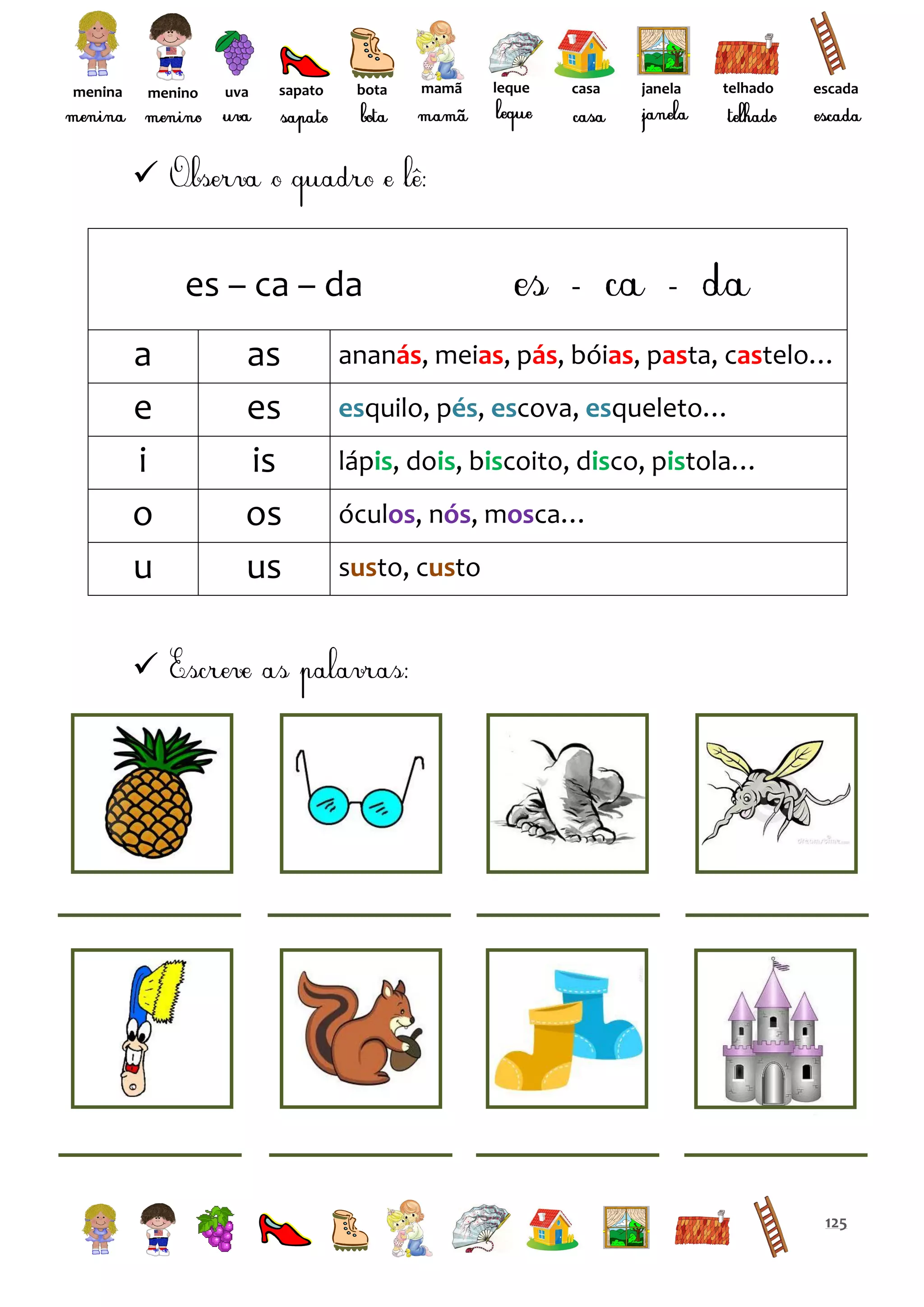 menina

menino

uva

sapato

bota

mamã

leque

casa

janela

telhado

escada



es – ca – da
a
e
i
o
u

as
es
is
os
us

ananás, meias, pás, bóias, pasta, castelo…
esquilo, pés, escova, esqueleto…
lápis, dois, biscoito, disco, pistola…
óculos, nós, mosca…
susto, custo



125

 