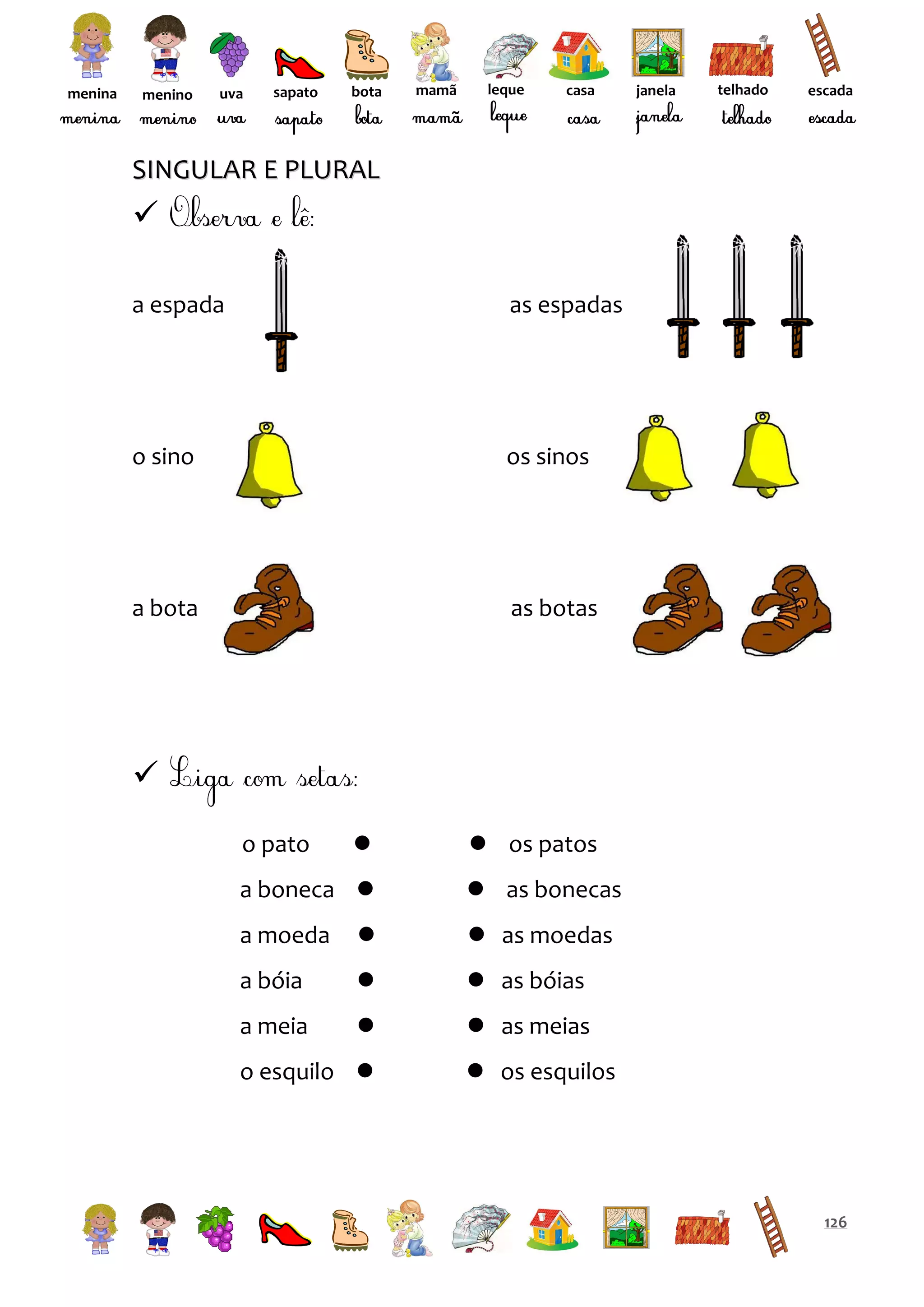 menina

menino

uva

sapato

bota

mamã

leque

casa

janela

telhado

escada

SINGULAR E PLURAL


a espada

as espadas

o sino

os sinos

a bota

as botas


o pato



a boneca 

 os patos
 as bonecas

a moeda



 as moedas

a bóia



 as bóias

a meia



 as meias

o esquilo 

 os esquilos

126

 