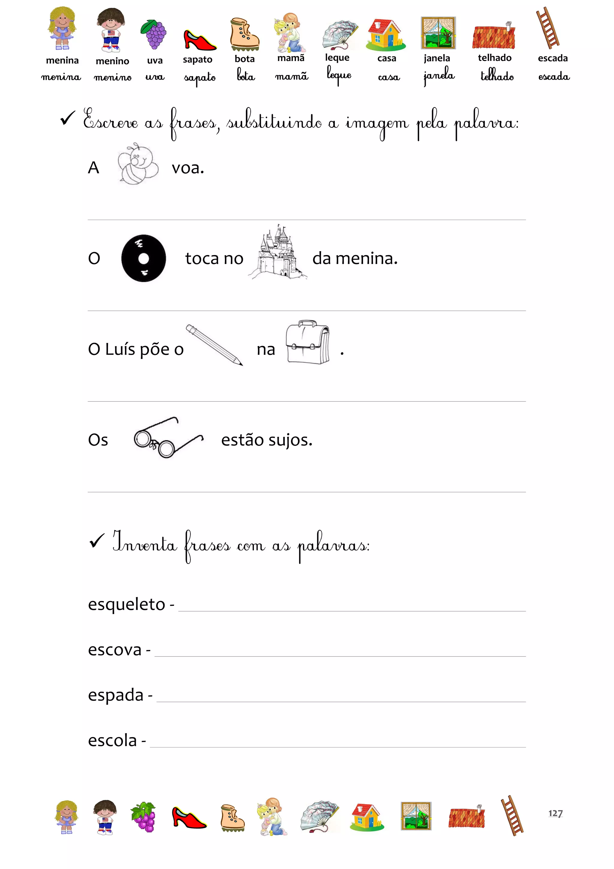 menina

menino

sapato

uva

leque

mamã

bota

casa

janela

telhado

escada


A

voa.

O

O Luís põe o

Os

toca no

da menina.

na

.

estão sujos.


esqueleto escova espada escola -

127

 