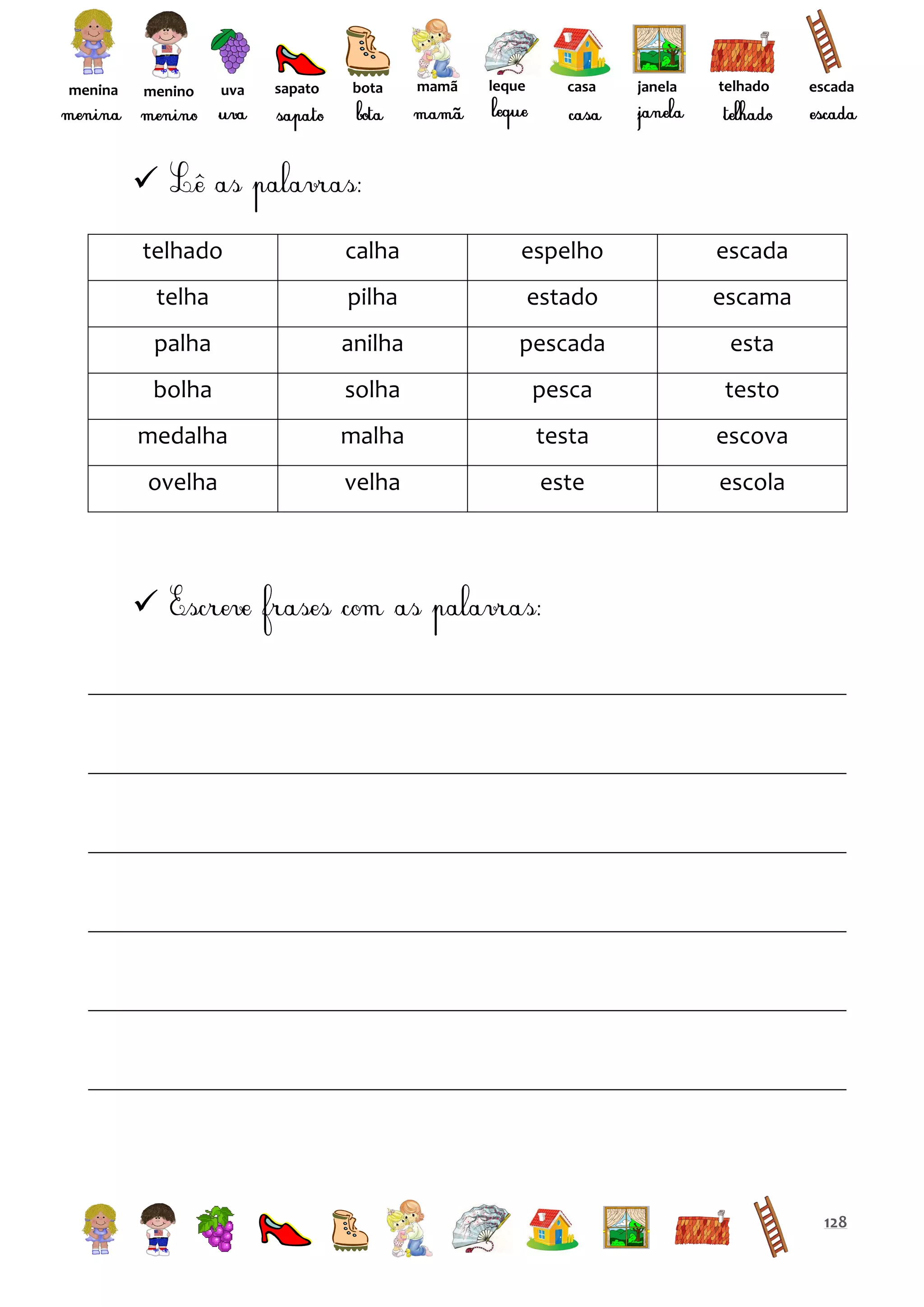menina

menino

uva

sapato

bota

mamã

leque

casa

janela

telhado

escada


telhado

calha

espelho

escada

telha

pilha

estado

escama

palha

anilha

pescada

esta

bolha

solha

pesca

testo

medalha

malha

testa

escova

ovelha

velha

este

escola



128

 